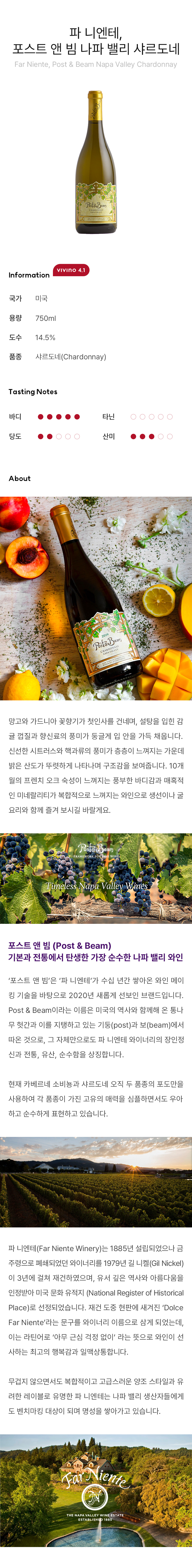 망고와 가드니아 꽃향기가 첫인사를 건네며, 설탕을 입힌 감귤 껍질과 향신료의 풍미가 둥글게 입 안을 가득 채웁니다. 신선한 시트러스와 핵과류의 풍미가 층층이 느껴지는 가운데 밝은 산도가 뚜렷하게 나타나며 구조감을 보여줍니다.10개월의 프렌치 오크 숙성이 느껴지는 풍부한 바디감과 매혹적인 미네랄리티가 복합적으로 느껴지는 와인으로 생선이나 굴 요리와 함께 즐겨 보시길 바랄게요.포스트 앤 빔 (Post & Beam) 기본과 전통에서 탄생한 가장 순수한 나파 밸리 와인 ‘포스트 앤 빔’은 ‘파 니엔테’가 수십 년간 쌓아온 와인 메이킹 기술을 바탕으로 2020년 새롭게 선보인 브랜드입니다. Post & Beam이라는 이름은 미국의 역사와 함께해 온 통나무 헛간과 이를 지탱하고 있는 기둥(post)과 보(beam)에서 따온 것으로, 그 자체만으로도 파 니엔테 와이너리의 장인정신과 전통, 유산, 순수함을 상징합니다. 현재 카베르네 소비뇽과 샤르도네 오직 두 품종의 포도만을 사용하여 각 품종이 가진 고유의 매력을 심플하면서도 우아하고 순수하게 표현하고 있습니다. 파 니엔테(Far Niente Winery)는 1885년 설립되었으나 금주령으로 폐쇄되었던 와이너리를 1979년 길 니켈(Gil Nickel)이 3년에 걸쳐 재건하였으며, 유서 깊은 역사와 아름다움을 인정받아 미국 문화 유적지 (National Register of Historical Place)로 선정되었습니다. 재건 도중 현판에 새겨진 ‘Dolce Far Niente’라는 문구를 와이너리 이름으로 삼게 되었는데, 이는 라틴어로 ‘아무 근심 걱정 없이’ 라는 뜻으로 와인이 선사하는 최고의 행복감과 일맥상통합니다. 무겁지 않으면서도 복합적이고 고급스러운 양조 스타일과 유려한 레이블로 유명한 파 니엔테는 나파 밸리 생산자들에게도 벤치마킹 대상이 되며 명성을 쌓아가고 있습니다. 