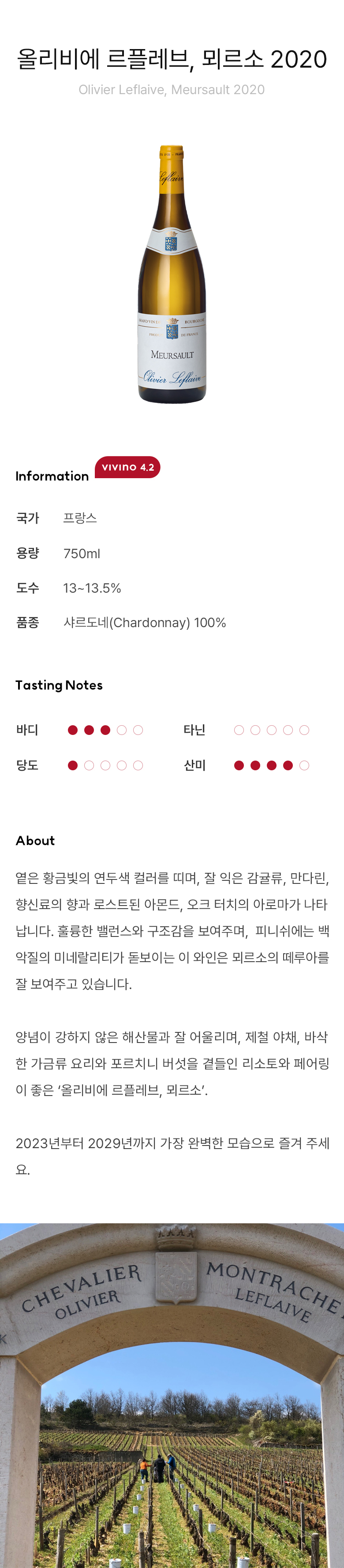 올리비에 르플레브, 뫼르소 2020 Olivier Leflaive, Meursault 2020 옅은 황금빛의 연두색 컬러를 띠며, 잘 익은 감귤류, 만다린, 향신료의 향과 로스트된 아몬드, 오크 터치의 아로마가 나타납니다. 훌륭한 밸런스와 구조감을 보여주며,  피니쉬에는 백악질의 미네랄리티가 돋보이는 이 와인은 뫼르소의 떼루아를 잘 보여주고 있습니다. 양념이 강하지 않은 해산물과 잘 어울리며, 제철 야채, 바삭한 가금류 요리와 포르치니 버섯을 곁들인 리소토와 페어링이 좋은 ‘올리비에 르플레브, 뫼르소’. 2023년부터 2029년까지 가장 완벽한 모습으로 즐겨 주세요. 